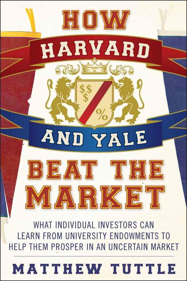 Matthew Tuttle How Harvard and Yale Beat the Market. What Individual Investors Can Learn From the Investment Strategies of the Most Successful University Endowments