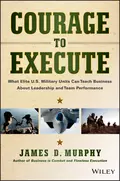 Courage to Execute. What Elite U.S. Military Units Can Teach Business About Leadership and Team Performance - James Murphy D.