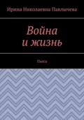 Война и жизнь. Пьеса - Ирина Николаевна Павлычева