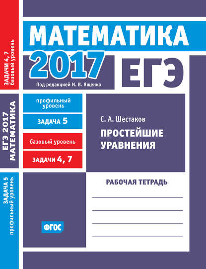 С. А. Шестаков — ЕГЭ 2017. Математика. Простейшие уравнения. Задача 5 (профильный уровень). Задачи 4 и 7 (базовый уровень). Рабочая тетрадь