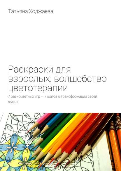 Татьяна Ходжаева — Раскраски для взрослых: волшебство цветотерапии. 7 разноцветных игр – 7 шагов к трансформации своей жизни