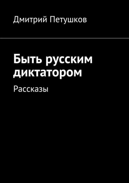 Дмитрий Петушков — Быть русским диктатором. Рассказы