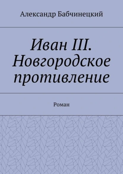 Обложка книги Иван III. Новгородское противление. Роман, Александр Бабчинецкий