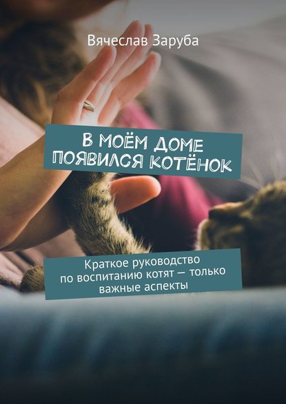 Вячеслав Заруба — В моём доме появился котёнок. Краткое руководство по воспитанию котят – только важные аспекты