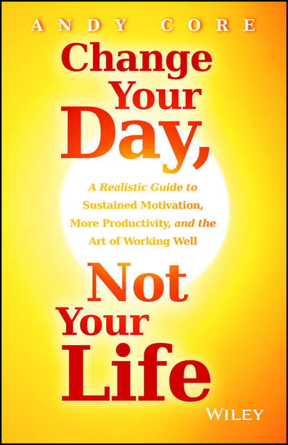 Change Your Day, Not Your Life. A Realistic Guide to Sustained Motivation, More Productivity and the Art Of Working Well - Andy  Core