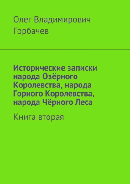 Обложка книги Исторические записки народа Озёрного Королевства, народа Горного Королевства, народа Чёрного Леса. Книга вторая, Олег Владимирович Горбачев