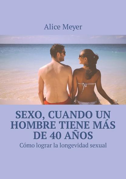 Alice Meyer - Sexo, cuando un hombre tiene más de 40 años. Cómo lograr la longevidad sexual