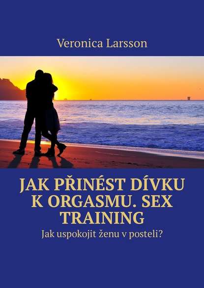 Veronica Larsson — Jak přin?st d?vku k orgasmu. Sex Training. Jak uspokojit ženu v posteli?