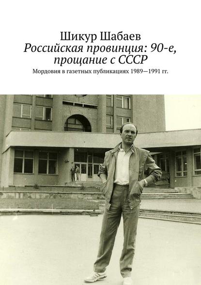 Шикур Шабаев — Российская провинция: 90-е, прощание с СССР. Мордовия в газетных публикациях 1989—1991 гг.
