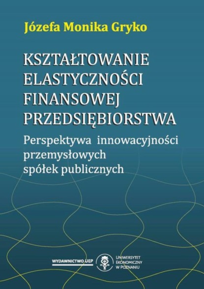 Józefa Monika Gryko - Kształtowanie elastyczności finansowej przedsiębiorstwa. Perspektywa innowacyjności przemysłowych spółek publicznych