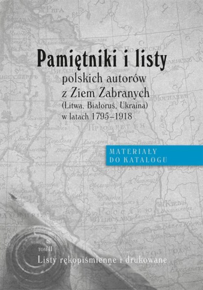 Группа авторов - Pamiętniki i listy polskich autorów z Ziem Zabranych (Litwa, Białoruś, Ukraina) w latach 1795-1918. Materiały do katalogu, t. II: Listy rękopiśmienne i drukowane