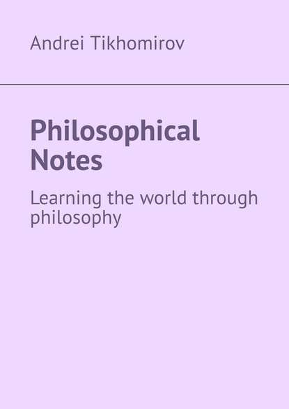 Andrei Tikhomirov - Philosophical Notes. Learning the world through philosophy
