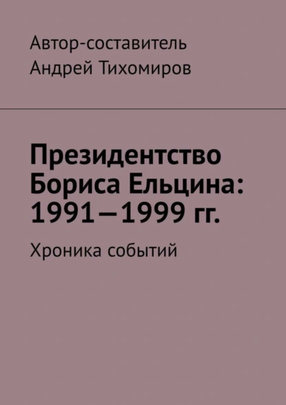 Обложка книги Президентство Бориса Ельцина: 1991—1999 гг. Хроника событий, Андрей Тихомиров