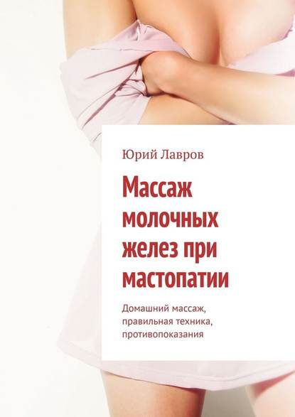Юрий Лавров - Массаж молочных желез при мастопатии. Домашний массаж, правильная техника, противопоказания