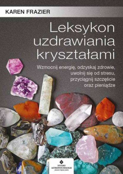 Karen Frazier - Leksykon uzdrawiania kryształami. Wzmocnij energię, odzyskaj zdrowie, uwolnij się od stresu, przyciągnij szczęście oraz pieniądze