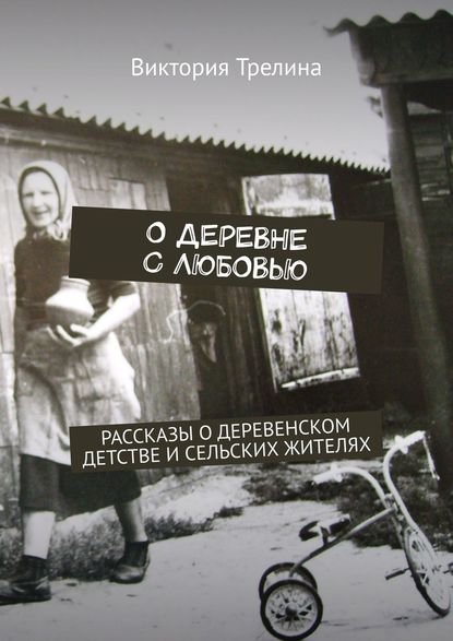 Виктория Трелина - О деревне с любовью. Рассказы о деревенском детстве и сельских жителях
