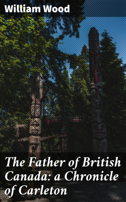 William Wood - The Father of British Canada: a Chronicle of Carleton