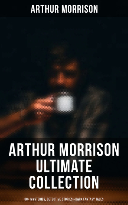 Morrison Arthur - Arthur Morrison Ultimate Collection: 80+ Mysteries, Detective Stories & Dark Fantasy Tales