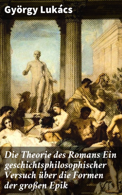 György Lukács - Die Theorie des Romans Ein geschichtsphilosophischer Versuch über die Formen der großen Epik