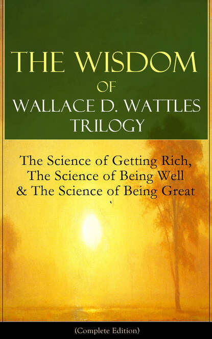 Wallace D. Wattles - The Wisdom of Wallace D. Wattles Trilogy: The Science of Getting Rich, The Science of Being Well & The Science of Being Great (Complete Edition)