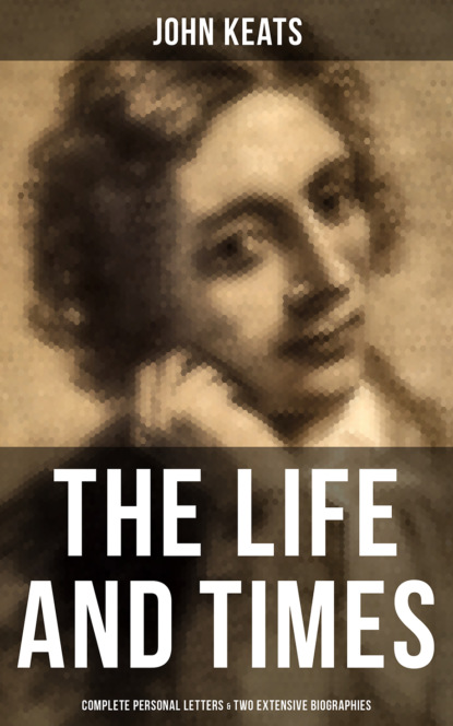 John Keats - The Life and Times of John Keats: Complete Personal letters & Two Extensive Biographies