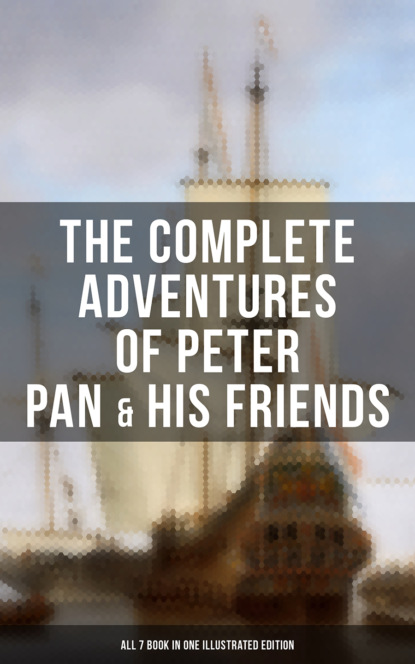J. M. Barrie - The Complete Adventures of Peter Pan & His Friends – All 7 Book in One Illustrated Edition
