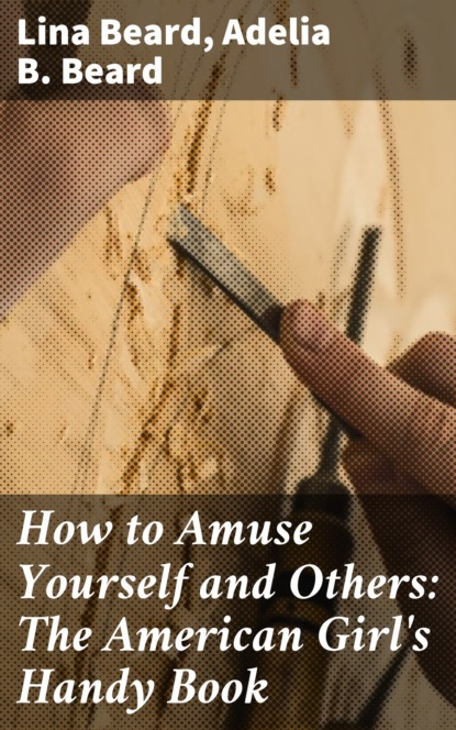 Adelia B. Beard - How to Amuse Yourself and Others: The American Girl's Handy Book