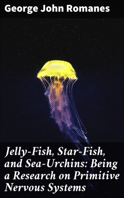 George John Romanes - Jelly-Fish, Star-Fish, and Sea-Urchins: Being a Research on Primitive Nervous Systems