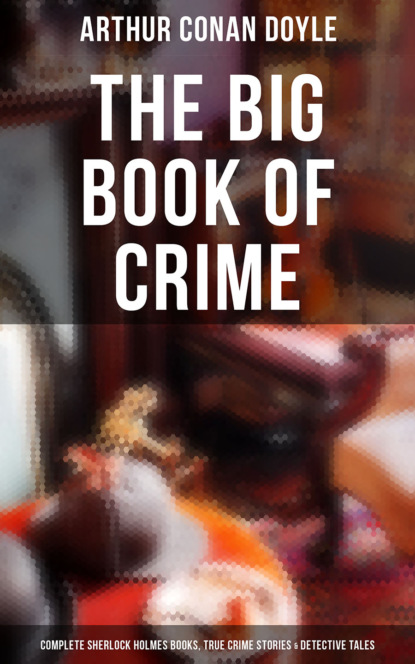 Arthur Conan Doyle - The Big Book of Crime: Complete Sherlock Holmes Books, True Crime Stories & Detective Tales