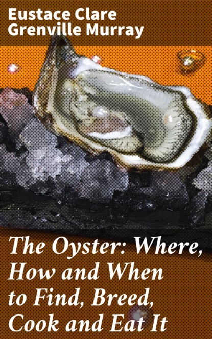 Eustace Clare Grenville Murray - The Oyster: Where, How and When to Find, Breed, Cook and Eat It