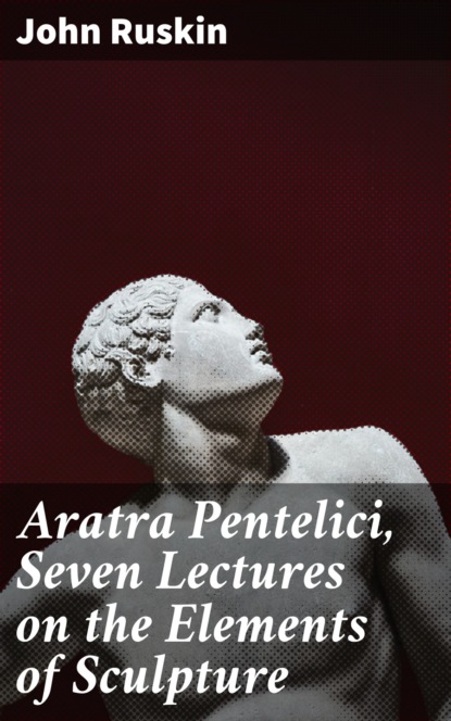 John Ruskin - Aratra Pentelici, Seven Lectures on the Elements of Sculpture