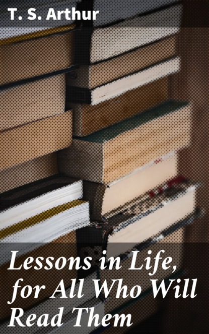 T. S. Arthur - Lessons in Life, for All Who Will Read Them