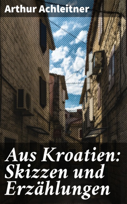Arthur Achleitner - Aus Kroatien: Skizzen und Erzählungen