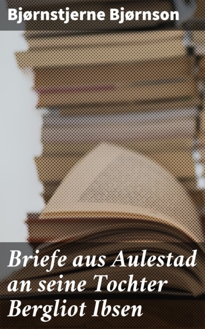 Bjørnstjerne Bjørnson - Briefe aus Aulestad an seine Tochter Bergliot Ibsen