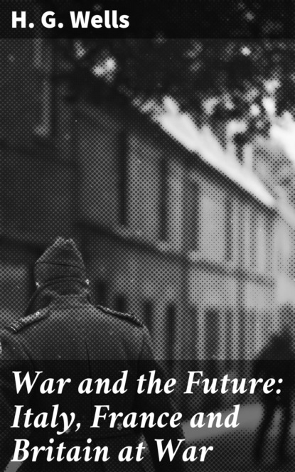 H. G. Wells - War and the Future: Italy, France and Britain at War