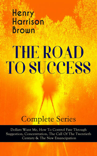 Henry Harrison Brown - THE ROAD TO SUCCESS – Complete Series: Dollars Want Me, How To Control Fate Through Suggestion, Concentration, The Call Of The Twentieth Century & The New Emancipation