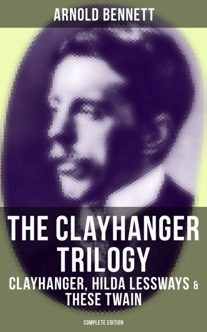 Arnold Bennett - The Clayhanger Trilogy: Clayhanger, Hilda Lessways & These Twain (Complete Edition)