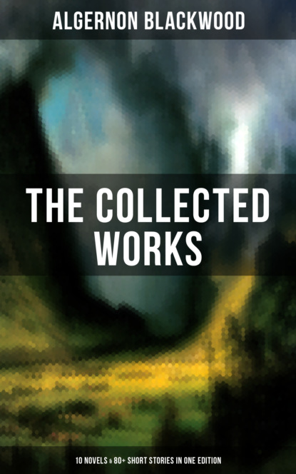 Algernon  Blackwood - The Collected Works of Algernon Blackwood (10 Novels & 80+ Short Stories in One Edition)