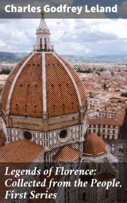 Charles Godfrey Leland - Legends of Florence: Collected from the People, First Series