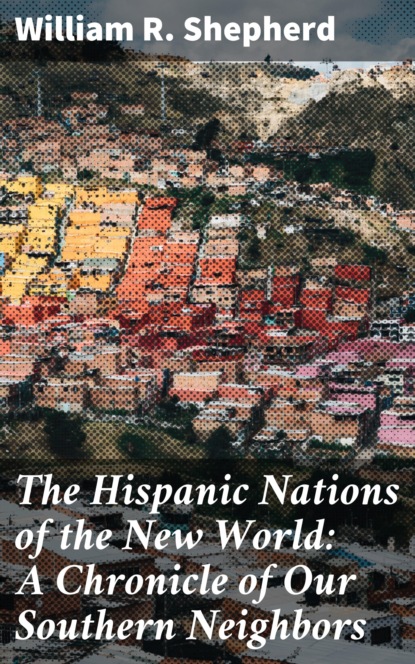 William R. Shepherd - The Hispanic Nations of the New World: A Chronicle of Our Southern Neighbors