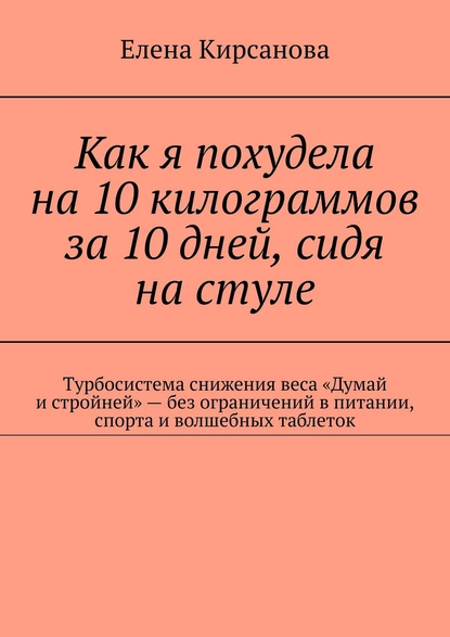 Обложка книги Как я похудела на 10 килограммов за 10 дней, сидя на стуле. Турбосистема снижения веса «Думай и стройней» – без ограничений в питании, спорта и волшебных таблеток, Елена Кирсанова