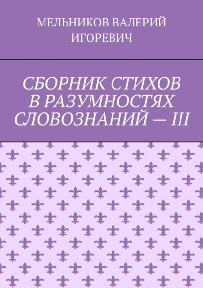 Валерий Игоревич Мельников - СБОРНИК СТИХОВ В РАЗУМНОСТЯХ СЛОВОЗНАНИЙ – III