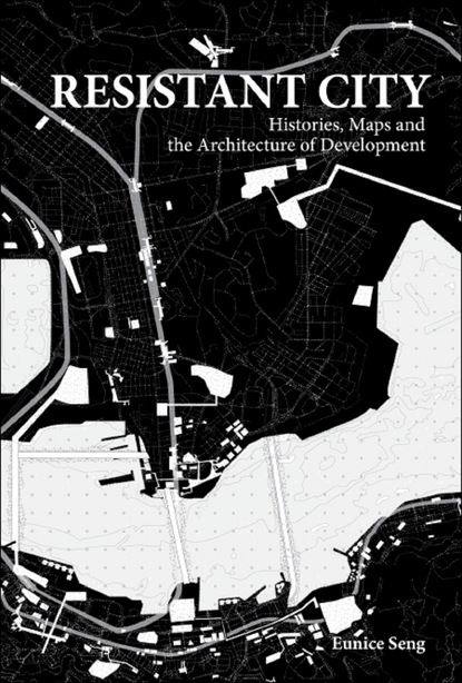 Eunice Mei Feng Seng - Resistant City: Histories, Maps And The Architecture Of Development