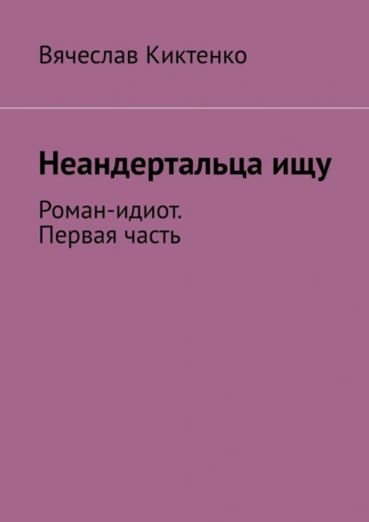 Обложка книги Неандертальца ищу. Роман-идиот. Первая часть, Вячеслав Киктенко