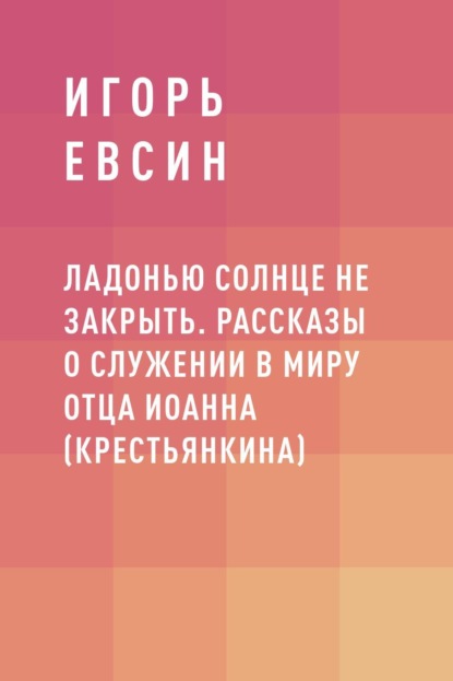 Ладонью солнце не закрыть. Рассказы о служении в миру отца Иоанна (Крестьянкина)