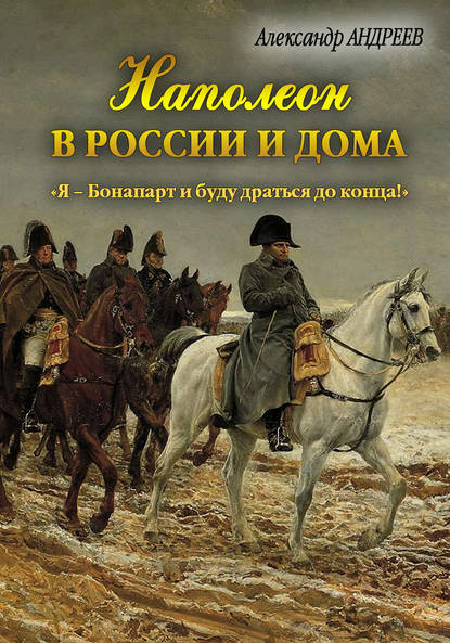Александр Андреев — Наполеон в России и дома. «Я – Бонапарт и буду драться до конца!»
