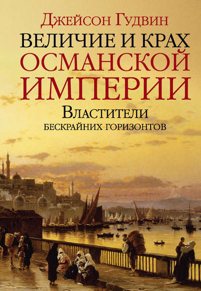 Джейсон Гудвин - Величие и крах Османской империи. Властители бескрайних горизонтов