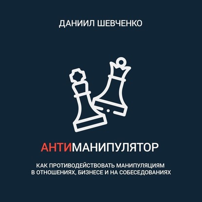 Даниил Андреевич Шевченко - Антиманипулятор. Как противодействовать манипуляциям в отношениях, бизнесе и на собеседованиях