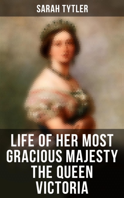 Sarah Tytler - Life of Her Most Gracious Majesty the Queen Victoria