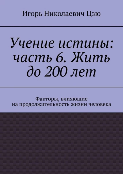 Обложка книги Учение истины: часть 6. Жить до 200 лет. Факторы, влияющие на продолжительность жизни человека, Игорь Николаевич Цзю